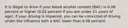 It is illegal to drive if your blood alcohol content (BAC) is 0.08 percent or higher (0.02 percent if you are under 21 years of age). If your driving is impaired, you can be convicted of driving under the influence with a BAC lower than 0.08 percent.