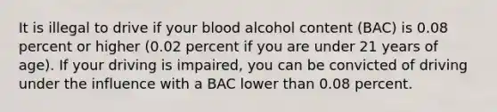 It is illegal to drive if your blood alcohol content (BAC) is 0.08 percent or higher (0.02 percent if you are under 21 years of age). If your driving is impaired, you can be convicted of driving under the influence with a BAC lower than 0.08 percent.