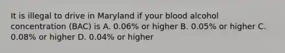 It is illegal to drive in Maryland if your blood alcohol concentration (BAC) is A. 0.06% or higher B. 0.05% or higher C. 0.08% or higher D. 0.04% or higher