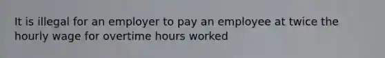 It is illegal for an employer to pay an employee at twice the hourly wage for overtime hours worked