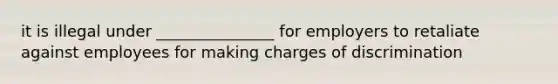 it is illegal under _______________ for employers to retaliate against employees for making charges of discrimination