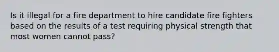 Is it illegal for a fire department to hire candidate fire fighters based on the results of a test requiring physical strength that most women cannot pass?