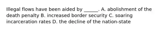 Illegal flows have been aided by ______. A. abolishment of the death penalty B. increased border security C. soaring incarceration rates D. the decline of the nation-state