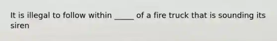 It is illegal to follow within _____ of a fire truck that is sounding its siren