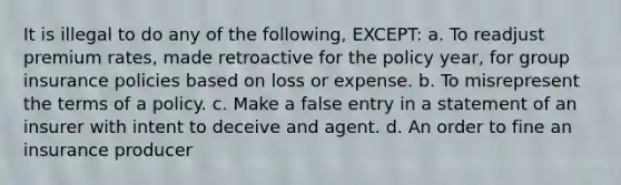 It is illegal to do any of the following, EXCEPT: a. To readjust premium rates, made retroactive for the policy year, for group insurance policies based on loss or expense. b. To misrepresent the terms of a policy. c. Make a false entry in a statement of an insurer with intent to deceive and agent. d. An order to fine an insurance producer