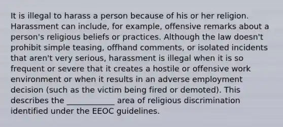 It is illegal to harass a person because of his or her religion. Harassment can include, for example, offensive remarks about a person's religious beliefs or practices. Although the law doesn't prohibit simple teasing, offhand comments, or isolated incidents that aren't very serious, harassment is illegal when it is so frequent or severe that it creates a hostile or offensive work environment or when it results in an adverse employment decision (such as the victim being fired or demoted). This describes the ____________ area of religious discrimination identified under the EEOC guidelines.