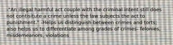 -"An illegal harmful act couple with the criminal intent still does not contisitute a crime unless the law subjects the act to punishment." -Helps us distinguish between crimes and torts; also helps us to differentiate among grades of crimes- felonies, misdemeanors, violations