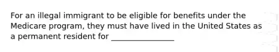 For an illegal immigrant to be eligible for benefits under the Medicare program, they must have lived in the United States as a permanent resident for ________________