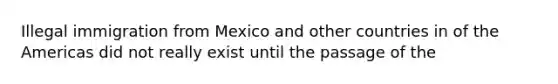 Illegal immigration from Mexico and other countries in of the Americas did not really exist until the passage of the