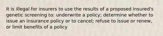 It is illegal for insurers to use the results of a proposed insured's genetic screening to: underwrite a policy; determine whether to issue an insurance policy or to cancel; refuse to issue or renew, or limit benefits of a policy