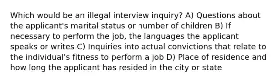 Which would be an illegal interview inquiry? A) Questions about the applicant's marital status or number of children B) If necessary to perform the job, the languages the applicant speaks or writes C) Inquiries into actual convictions that relate to the individual's fitness to perform a job D) Place of residence and how long the applicant has resided in the city or state