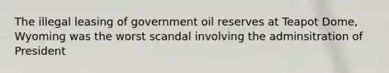 The illegal leasing of government oil reserves at Teapot Dome, Wyoming was the worst scandal involving the adminsitration of President