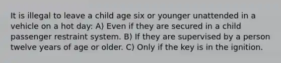 It is illegal to leave a child age six or younger unattended in a vehicle on a hot day: A) Even if they are secured in a child passenger restraint system. B) If they are supervised by a person twelve years of age or older. C) Only if the key is in the ignition.