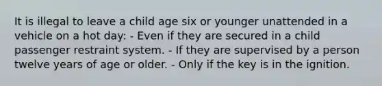 It is illegal to leave a child age six or younger unattended in a vehicle on a hot day: - Even if they are secured in a child passenger restraint system. - If they are supervised by a person twelve years of age or older. - Only if the key is in the ignition.