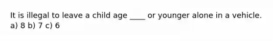 It is illegal to leave a child age ____ or younger alone in a vehicle. a) 8 b) 7 c) 6