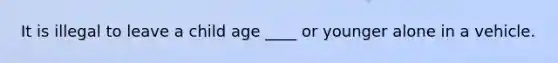 It is illegal to leave a child age ____ or younger alone in a vehicle.
