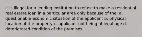 It is illegal for a lending institution to refuse to make a residential real estate loan in a particular area only because of the: a. questionable economic situation of the applicant b. physical location of the property c. applicant not being of legal age d. deteriorated condition of the premises