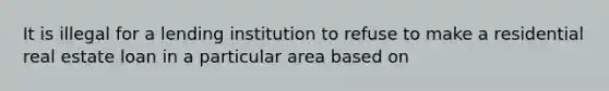 It is illegal for a lending institution to refuse to make a residential real estate loan in a particular area based on