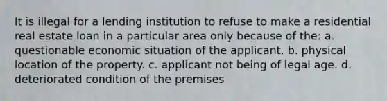 It is illegal for a lending institution to refuse to make a residential real estate loan in a particular area only because of the: a. questionable economic situation of the applicant. b. physical location of the property. c. applicant not being of legal age. d. deteriorated condition of the premises