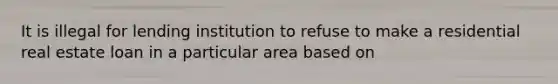 It is illegal for lending institution to refuse to make a residential real estate loan in a particular area based on