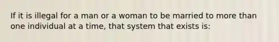 If it is illegal for a man or a woman to be married to more than one individual at a time, that system that exists is: