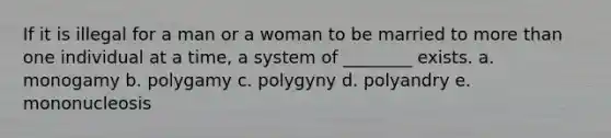 If it is illegal for a man or a woman to be married to more than one individual at a time, a system of ________ exists. a. monogamy b. polygamy c. polygyny d. polyandry e. mononucleosis