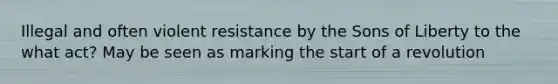 Illegal and often violent resistance by the Sons of Liberty to the what act? May be seen as marking the start of a revolution