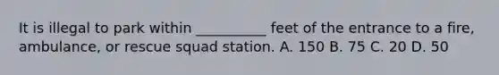 It is illegal to park within __________ feet of the entrance to a fire, ambulance, or rescue squad station. A. 150 B. 75 C. 20 D. 50