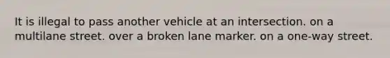 It is illegal to pass another vehicle at an intersection. on a multilane street. over a broken lane marker. on a one-way street.