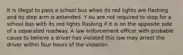 It is illegal to pass a school bus when its red lights are flashing and its stop arm is extended. Y ou are not required to stop for a school bus with its red lights flashing if it is on the opposite side of a separated roadway. A law enforcement officer with probable cause to believe a driver has violated this law may arrest the driver within four hours of the violation