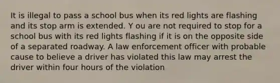 It is illegal to pass a school bus when its red lights are flashing and its stop arm is extended. Y ou are not required to stop for a school bus with its red lights flashing if it is on the opposite side of a separated roadway. A law enforcement officer with probable cause to believe a driver has violated this law may arrest the driver within four hours of the violation