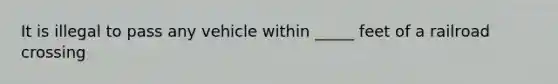 It is illegal to pass any vehicle within _____ feet of a railroad crossing