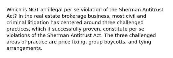 Which is NOT an illegal per se violation of the Sherman Antitrust Act? In the real estate brokerage business, most civil and criminal litigation has centered around three challenged practices, which if successfully proven, constitute per se violations of the Sherman Antitrust Act. The three challenged areas of practice are price fixing, group boycotts, and tying arrangements.