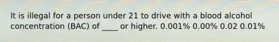 It is illegal for a person under 21 to drive with a blood alcohol concentration (BAC) of ____ or higher. 0.001% 0.00% 0.02 0.01%