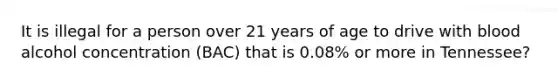 It is illegal for a person over 21 years of age to drive with blood alcohol concentration (BAC) that is 0.08% or more in Tennessee?