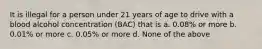 It is illegal for a person under 21 years of age to drive with a blood alcohol concentration (BAC) that is a. 0.08% or more b. 0.01% or more c. 0.05% or more d. None of the above