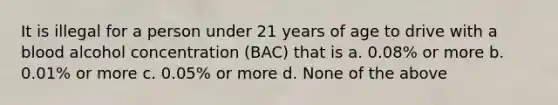 It is illegal for a person under 21 years of age to drive with a blood alcohol concentration (BAC) that is a. 0.08% or more b. 0.01% or more c. 0.05% or more d. None of the above