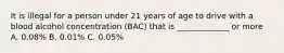 It is illegal for a person under 21 years of age to drive with a blood alcohol concentration (BAC) that is _____________ or more A. 0.08% B. 0.01% C. 0.05%