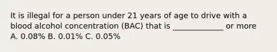 It is illegal for a person under 21 years of age to drive with a blood alcohol concentration (BAC) that is _____________ or more A. 0.08% B. 0.01% C. 0.05%