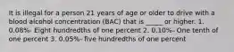 It is illegal for a person 21 years of age or older to drive with a blood alcohol concentration (BAC) that is _____ or higher. 1. 0.08%- Eight hundredths of one percent 2. 0.10%- One tenth of one percent 3. 0.05%- five hundredths of one percent