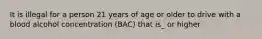 It is illegal for a person 21 years of age or older to drive with a blood alcohol concentration (BAC) that is_ or higher