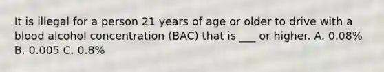 It is illegal for a person 21 years of age or older to drive with a blood alcohol concentration (BAC) that is ___ or higher. A. 0.08% B. 0.005 C. 0.8%