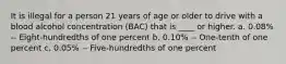 It is illegal for a person 21 years of age or older to drive with a blood alcohol concentration (BAC) that is ____ or higher. a. 0.08% -- Eight-hundredths of one percent b. 0.10% -- One-tenth of one percent c. 0.05% -- Five-hundredths of one percent