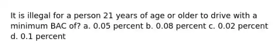 It is illegal for a person 21 years of age or older to drive with a minimum BAC of? a. 0.05 percent b. 0.08 percent c. 0.02 percent d. 0.1 percent