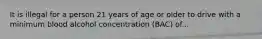 It is illegal for a person 21 years of age or older to drive with a minimum blood alcohol concentration (BAC) of...