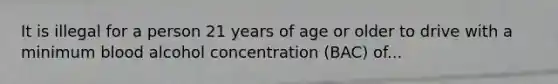 It is illegal for a person 21 years of age or older to drive with a minimum blood alcohol concentration (BAC) of...