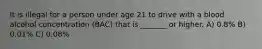 It is illegal for a person under age 21 to drive with a blood alcohol concentration (BAC) that is _______ or higher. A) 0.8% B) 0.01% C) 0.08%