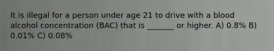 It is illegal for a person under age 21 to drive with a blood alcohol concentration (BAC) that is _______ or higher. A) 0.8% B) 0.01% C) 0.08%