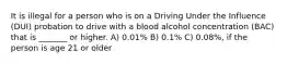 It is illegal for a person who is on a Driving Under the Influence (DUI) probation to drive with a blood alcohol concentration (BAC) that is _______ or higher. A) 0.01% B) 0.1% C) 0.08%, if the person is age 21 or older