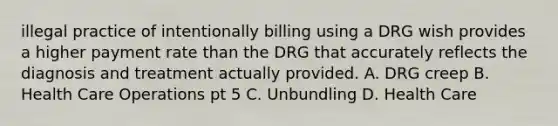 illegal practice of intentionally billing using a DRG wish provides a higher payment rate than the DRG that accurately reflects the diagnosis and treatment actually provided. A. DRG creep B. Health Care Operations pt 5 C. Unbundling D. Health Care